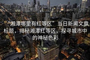 “湘潭哪里有红等区”当日新闻文章标题，揭秘湘潭红等区，探寻城市中的神秘色彩