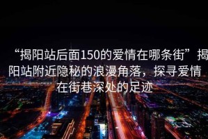 “揭阳站后面150的爱情在哪条街”揭阳站附近隐秘的浪漫角落，探寻爱情在街巷深处的足迹