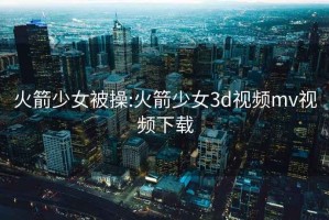 火箭少女被操:火箭少女3d视频mv视频下载