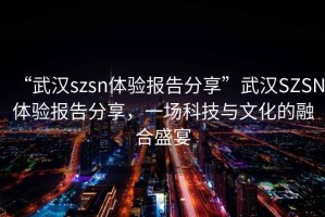 “武汉szsn体验报告分享”武汉SZSN体验报告分享，一场科技与文化的融合盛宴