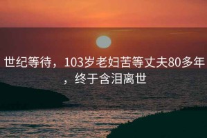 世纪等待，103岁老妇苦等丈夫80多年，终于含泪离世