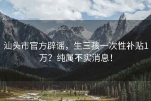 汕头市官方辟谣，生三孩一次性补贴1万？纯属不实消息！