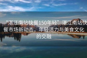 “湛江南站快餐150年轻”湛江南站快餐市场新动态，年轻活力与美食文化的交融