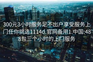 300元3小时服务足不出户享受服务上门任你挑选1114d.官网备用1.中国:488包三个小时的上门服务