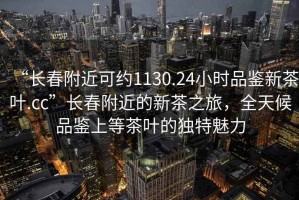 “长春附近可约1130.24小时品鉴新茶叶.cc”长春附近的新茶之旅，全天候品鉴上等茶叶的独特魅力