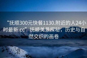 “抚顺300元快餐1130.附近的人24小时最新.cc”抚顺美景探秘，历史与自然交织的画卷