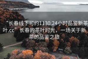 “长春线下可约1130.24小时品鉴新茶叶.cc”长春的茶叶时光，一场关于新茶的品鉴之旅