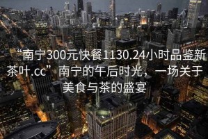 “南宁300元快餐1130.24小时品鉴新茶叶.cc”南宁的午后时光，一场关于美食与茶的盛宴