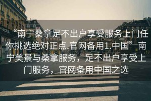 “南宁桑拿足不出户享受服务上门任你挑选绝对正点.官网备用1.中国”南宁美景与桑拿服务，足不出户享受上门服务，官网备用中国之选