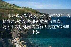 “惠州淡水98场收费价目表2024”揭秘惠州淡水98场最新收费价目表，一场关于娱乐休闲的盛宴即将在2024年上演