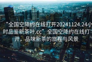 “全国空降约在线打开20241124.24小时品鉴新茶叶.cc”全国空降约在线打开，品味新茶的旅程与风景