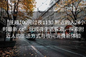 “抚顺100元过夜1130.附近的人24小时最新.cc”抚顺夜生活探索，探索附近人的生活方式与夜间消费新体验