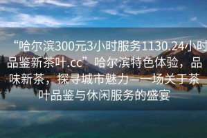 “哈尔滨300元3小时服务1130.24小时品鉴新茶叶.cc”哈尔滨特色体验，品味新茶，探寻城市魅力—一场关于茶叶品鉴与休闲服务的盛宴