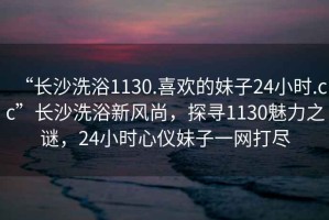 “长沙洗浴1130.喜欢的妹子24小时.cc”长沙洗浴新风尚，探寻1130魅力之谜，24小时心仪妹子一网打尽