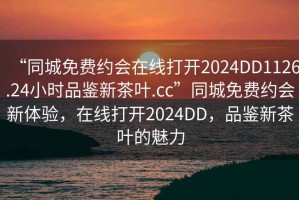 “同城免费约会在线打开2024DD1126.24小时品鉴新茶叶.cc”同城免费约会新体验，在线打开2024DD，品鉴新茶叶的魅力