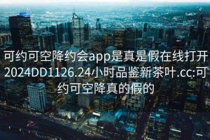 可约可空降约会app是真是假在线打开2024DD1126.24小时品鉴新茶叶.cc:可约可空降真的假的