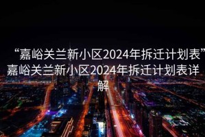 “嘉峪关兰新小区2024年拆迁计划表”嘉峪关兰新小区2024年拆迁计划表详解