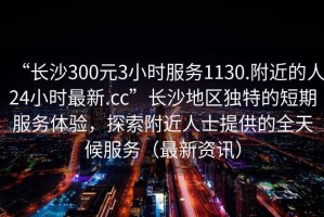 “长沙300元3小时服务1130.附近的人24小时最新.cc”长沙地区独特的短期服务体验，探索附近人士提供的全天候服务（最新资讯）