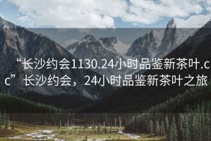 “长沙约会1130.24小时品鉴新茶叶.cc”长沙约会，24小时品鉴新茶叶之旅