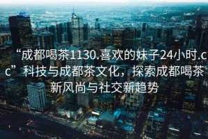 “成都喝茶1130.喜欢的妹子24小时.cc”科技与成都茶文化，探索成都喝茶新风尚与社交新趋势