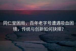 同仁堂困局，百年老字号遭遇吸血困境，传统与创新如何抉择？