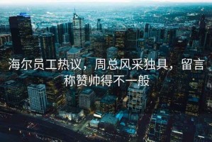 海尔员工热议，周总风采独具，留言称赞帅得不一般