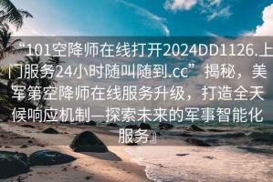 “101空降师在线打开2024DD1126.上门服务24小时随叫随到.cc”揭秘，美军第空降师在线服务升级，打造全天候响应机制—探索未来的军事智能化服务』