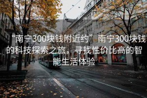 “南宁300块钱附近约”南宁300块钱的科技探索之旅，寻找性价比高的智能生活体验