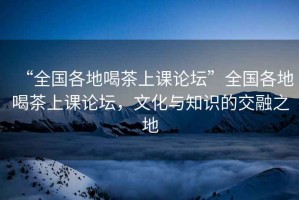 “全国各地喝茶上课论坛”全国各地喝茶上课论坛，文化与知识的交融之地