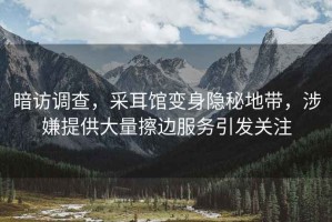 暗访调查，采耳馆变身隐秘地带，涉嫌提供大量擦边服务引发关注