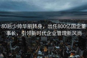 80后少帅华丽转身，出任800亿国企董事长，引领新时代企业管理新风尚