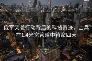 俄军突袭行动背后的科技奇迹，士兵在1.4米宽管道中待命四天