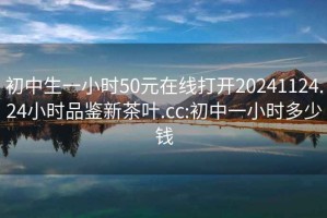 初中生一小时50元在线打开20241124.24小时品鉴新茶叶.cc:初中一小时多少钱