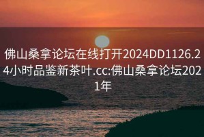 佛山桑拿论坛在线打开2024DD1126.24小时品鉴新茶叶.cc:佛山桑拿论坛2021年