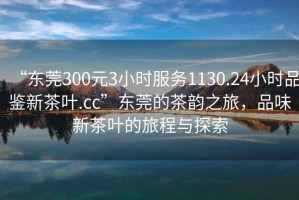 “东莞300元3小时服务1130.24小时品鉴新茶叶.cc”东莞的茶韵之旅，品味新茶叶的旅程与探索