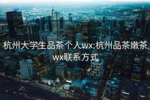 杭州大学生品茶个人wx:杭州品茶嫩茶wx联系方式