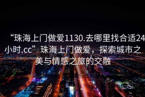 “珠海上门做爱1130.去哪里找合适24小时.cc”珠海上门做爱，探索城市之美与情感之旅的交融