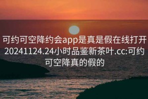 可约可空降约会app是真是假在线打开20241124.24小时品鉴新茶叶.cc:可约可空降真的假的