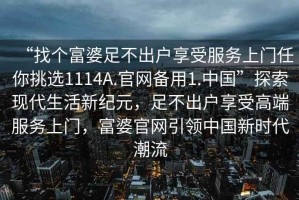 “找个富婆足不出户享受服务上门任你挑选1114A.官网备用1.中国”探索现代生活新纪元，足不出户享受高端服务上门，富婆官网引领中国新时代潮流