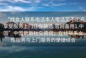 “找女人联系电话本人电话足不出户享受服务上门任你挑选.官网备用1.中国”中国最新社交资讯，在线联系女性服务与上门服务的便捷结合