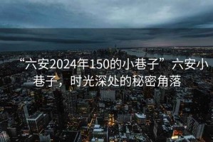 “六安2024年150的小巷子”六安小巷子，时光深处的秘密角落