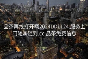 品茶再线打开啊2024DD1124.服务上门随叫随到.cc:品茶免费信息