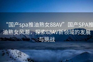 “国产spa推油熟女88AV”国产SPA推油熟女风潮，探索88AV新领域的发展与挑战