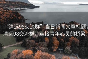 “清远98交流群”当日新闻文章标题，清远98交流群，连接青年心灵的桥梁