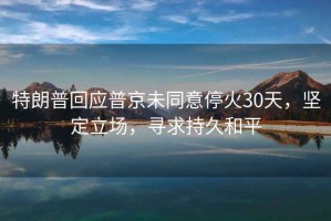 特朗普回应普京未同意停火30天，坚定立场，寻求持久和平