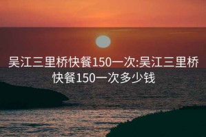 吴江三里桥快餐150一次:吴江三里桥快餐150一次多少钱