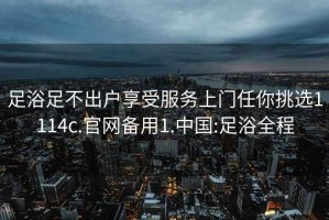 足浴足不出户享受服务上门任你挑选1114c.官网备用1.中国:足浴全程