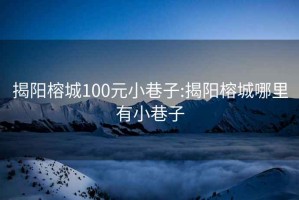 揭阳榕城100元小巷子:揭阳榕城哪里有小巷子