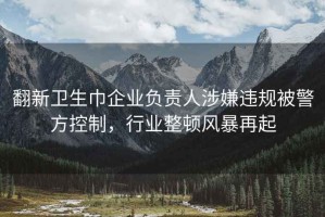 翻新卫生巾企业负责人涉嫌违规被警方控制，行业整顿风暴再起