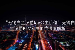 “无锡白金汉爵ktv公主价位”无锡白金汉爵KTV公主价位深度解析